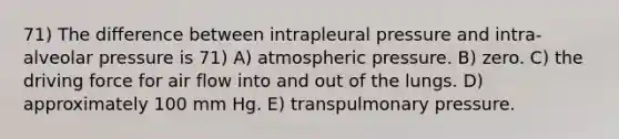 71) The difference between intrapleural pressure and intra-alveolar pressure is 71) A) atmospheric pressure. B) zero. C) the driving force for air flow into and out of the lungs. D) approximately 100 mm Hg. E) transpulmonary pressure.