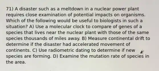 71) A disaster such as a meltdown in a nuclear power plant requires close examination of potential impacts on organisms. Which of the following would be useful to biologists in such a situation? A) Use a molecular clock to compare of genes of a species that lives near the nuclear plant with those of the same species thousands of miles away. B) Measure continental drift to determine if the disaster had accelerated movement of continents. C) Use radiometric dating to determine if new species are forming. D) Examine the mutation rate of species in the area.