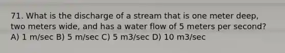 71. What is the discharge of a stream that is one meter deep, two meters wide, and has a water flow of 5 meters per second? A) 1 m/sec B) 5 m/sec C) 5 m3/sec D) 10 m3/sec