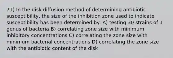 71) In the disk diffusion method of determining antibiotic susceptibility, the size of the inhibition zone used to indicate susceptibility has been determined by: A) testing 30 strains of 1 genus of bacteria B) correlating zone size with minimum inhibitory concentrations C) correlating the zone size with minimum bacterial concentrations D) correlating the zone size with the antibiotic content of the disk