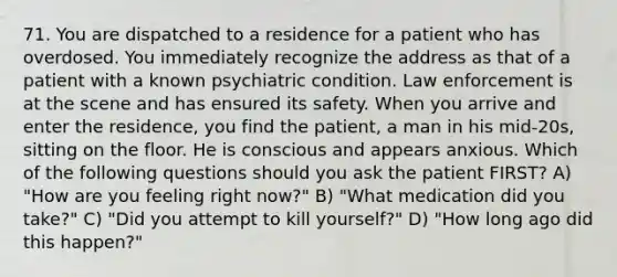 71. You are dispatched to a residence for a patient who has overdosed. You immediately recognize the address as that of a patient with a known psychiatric condition. Law enforcement is at the scene and has ensured its safety. When you arrive and enter the residence, you find the patient, a man in his mid-20s, sitting on the floor. He is conscious and appears anxious. Which of the following questions should you ask the patient FIRST? A) "How are you feeling right now?" B) "What medication did you take?" C) "Did you attempt to kill yourself?" D) "How long ago did this happen?"