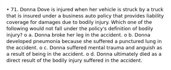 • 71. Donna Dove is injured when her vehicle is struck by a truck that is insured under a business auto policy that provides liability coverage for damages due to bodily injury. Which one of the following would not fall under the policy's definition of bodily injury? o a. Donna broke her leg in the accident. o b. Donna developed pneumonia because she suffered a punctured lung in the accident. o c. Donna suffered mental trauma and anguish as a result of being in the accident. o d. Donna ultimately died as a direct result of the bodily injury suffered in the accident.