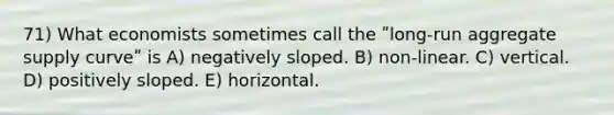 71) What economists sometimes call the ʺlong-run aggregate supply curveʺ is A) negatively sloped. B) non‐linear. C) vertical. D) positively sloped. E) horizontal.