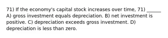 71) If the economy's capital stock increases over time, 71) ______ A) gross investment equals depreciation. B) net investment is positive. C) depreciation exceeds gross investment. D) depreciation is less than zero.