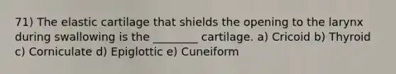 71) The elastic cartilage that shields the opening to the larynx during swallowing is the ________ cartilage. a) Cricoid b) Thyroid c) Corniculate d) Epiglottic e) Cuneiform