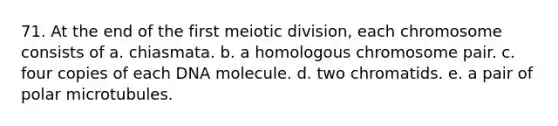 71. At the end of the first meiotic division, each chromosome consists of a. chiasmata. b. a homologous chromosome pair. c. four copies of each DNA molecule. d. two chromatids. e. a pair of polar microtubules.