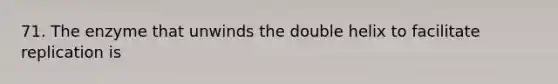 71. The enzyme that unwinds the double helix to facilitate replication is