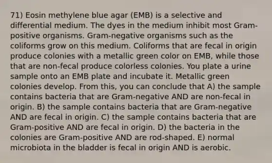 71) Eosin methylene blue agar (EMB) is a selective and differential medium. The dyes in the medium inhibit most Gram-positive organisms. Gram-negative organisms such as the coliforms grow on this medium. Coliforms that are fecal in origin produce colonies with a metallic green color on EMB, while those that are non-fecal produce colorless colonies. You plate a urine sample onto an EMB plate and incubate it. Metallic green colonies develop. From this, you can conclude that A) the sample contains bacteria that are Gram-negative AND are non-fecal in origin. B) the sample contains bacteria that are Gram-negative AND are fecal in origin. C) the sample contains bacteria that are Gram-positive AND are fecal in origin. D) the bacteria in the colonies are Gram-positive AND are rod-shaped. E) normal microbiota in the bladder is fecal in origin AND is aerobic.