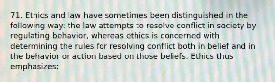 71. Ethics and law have sometimes been distinguished in the following way: the law attempts to resolve conflict in society by regulating behavior, whereas ethics is concerned with determining the rules for resolving conflict both in belief and in the behavior or action based on those beliefs. Ethics thus emphasizes: