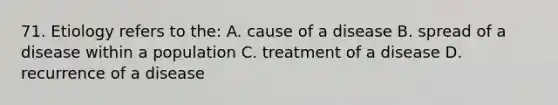 71. Etiology refers to the: A. cause of a disease B. spread of a disease within a population C. treatment of a disease D. recurrence of a disease