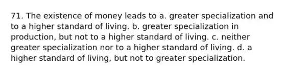 71. The existence of money leads to a. greater specialization and to a higher standard of living. b. greater specialization in production, but not to a higher standard of living. c. neither greater specialization nor to a higher standard of living. d. a higher standard of living, but not to greater specialization.