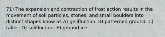 71) The expansion and contraction of frost action results in the movement of soil particles, stones, and small boulders into distinct shapes know as A) gelifluction. B) patterned ground. C) taliks. D) solifluction. E) ground ice.