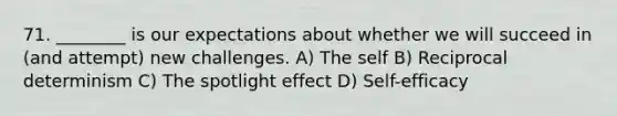 71. ________ is our expectations about whether we will succeed in (and attempt) new challenges. A) The self B) Reciprocal determinism C) The spotlight effect D) Self-efficacy