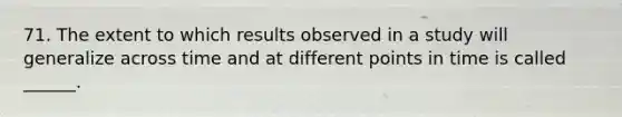 71. The extent to which results observed in a study will generalize across time and at different points in time is called ______.