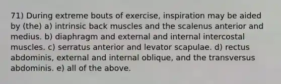 71) During extreme bouts of exercise, inspiration may be aided by (the) a) intrinsic back muscles and the scalenus anterior and medius. b) diaphragm and external and internal intercostal muscles. c) serratus anterior and levator scapulae. d) rectus abdominis, external and internal oblique, and the transversus abdominis. e) all of the above.