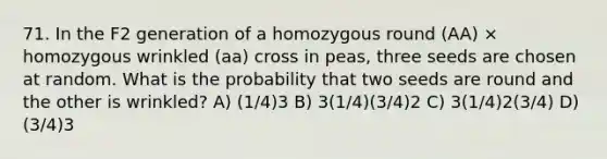 71. In the F2 generation of a homozygous round (AA) × homozygous wrinkled (aa) cross in peas, three seeds are chosen at random. What is the probability that two seeds are round and the other is wrinkled? A) (1/4)3 B) 3(1/4)(3/4)2 C) 3(1/4)2(3/4) D) (3/4)3