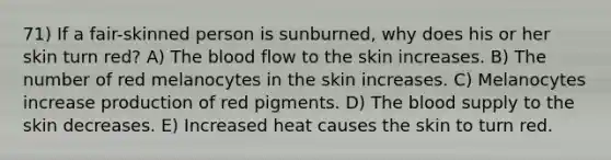 71) If a fair-skinned person is sunburned, why does his or her skin turn red? A) The blood flow to the skin increases. B) The number of red melanocytes in the skin increases. C) Melanocytes increase production of red pigments. D) The blood supply to the skin decreases. E) Increased heat causes the skin to turn red.