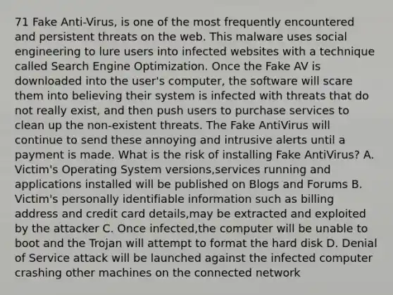 71 Fake Anti-Virus, is one of the most frequently encountered and persistent threats on the web. This malware uses social engineering to lure users into infected websites with a technique called Search Engine Optimization. Once the Fake AV is downloaded into the user's computer, the software will scare them into believing their system is infected with threats that do not really exist, and then push users to purchase services to clean up the non-existent threats. The Fake AntiVirus will continue to send these annoying and intrusive alerts until a payment is made. What is the risk of installing Fake AntiVirus? A. Victim's Operating System versions,services running and applications installed will be published on Blogs and Forums B. Victim's personally identifiable information such as billing address and credit card details,may be extracted and exploited by the attacker C. Once infected,the computer will be unable to boot and the Trojan will attempt to format the hard disk D. Denial of Service attack will be launched against the infected computer crashing other machines on the connected network