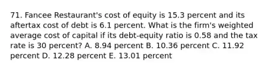 71. Fancee Restaurant's cost of equity is 15.3 percent and its aftertax cost of debt is 6.1 percent. What is the firm's weighted average cost of capital if its debt-equity ratio is 0.58 and the tax rate is 30 percent? A. 8.94 percent B. 10.36 percent C. 11.92 percent D. 12.28 percent E. 13.01 percent