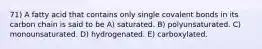 71) A fatty acid that contains only single covalent bonds in its carbon chain is said to be A) saturated. B) polyunsaturated. C) monounsaturated. D) hydrogenated. E) carboxylated.