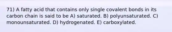 71) A fatty acid that contains only single covalent bonds in its carbon chain is said to be A) saturated. B) polyunsaturated. C) monounsaturated. D) hydrogenated. E) carboxylated.