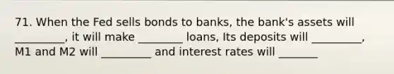 71. When the Fed sells bonds to banks, the bank's assets will _________, it will make ________ loans, Its deposits will _________, M1 and M2 will _________ and interest rates will _______