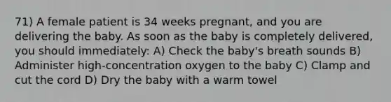 71) A female patient is 34 weeks pregnant, and you are delivering the baby. As soon as the baby is completely delivered, you should immediately: A) Check the baby's breath sounds B) Administer high-concentration oxygen to the baby C) Clamp and cut the cord D) Dry the baby with a warm towel