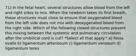 71) In the fetal heart, several structures allow blood from the left and right sides to mix. When the newborn takes its first breath, these structures must close to ensure that oxygenated blood from the left side does not mix with deoxygenated blood from the right side. Which of the following closed structures prevent this mixing between the systemic and pulmonary circulation after the umbilical cord is cut? *Select all that apply.* a) fossa ovalis b) ligamentum arteriosum c) ligamentum venosum d) ligamentum teres