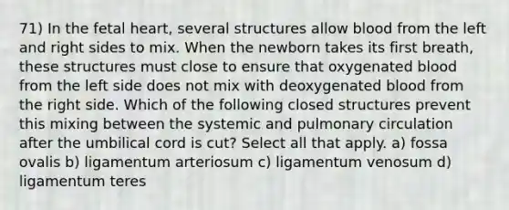 71) In the fetal heart, several structures allow blood from the left and right sides to mix. When the newborn takes its first breath, these structures must close to ensure that oxygenated blood from the left side does not mix with deoxygenated blood from the right side. Which of the following closed structures prevent this mixing between the systemic and pulmonary circulation after the umbilical cord is cut? Select all that apply. a) fossa ovalis b) ligamentum arteriosum c) ligamentum venosum d) ligamentum teres