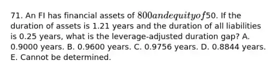 71. An FI has financial assets of 800 and equity of50. If the duration of assets is 1.21 years and the duration of all liabilities is 0.25 years, what is the leverage-adjusted duration gap? A. 0.9000 years. B. 0.9600 years. C. 0.9756 years. D. 0.8844 years. E. Cannot be determined.