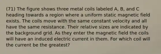 (71) The figure shows three metal coils labeled A, B, and C heading towards a region where a uniform static magnetic field exists. The coils move with the same constant velocity and all have the same resistance. Their relative sizes are indicated by the background grid. As they enter the magnetic field the coils will have an induced electric current in them. For which coil will the current be the greatest?