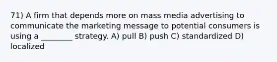 71) A firm that depends more on mass media advertising to communicate the marketing message to potential consumers is using a ________ strategy. A) pull B) push C) standardized D) localized