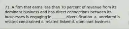 71. A firm that earns less than 70 percent of revenue from its dominant business and has direct connections between its businesses is engaging in _______ diversification. a. unrelated b. related constrained c. related linked d. dominant business