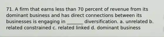 71. A firm that earns less than 70 percent of revenue from its dominant business and has direct connections between its businesses is engaging in _______ diversification. a. unrelated b. related constrained c. related linked d. dominant business