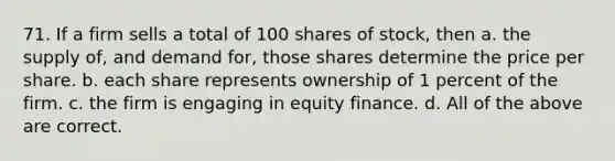 71. If a firm sells a total of 100 shares of stock, then a. the supply of, and demand for, those shares determine the price per share. b. each share represents ownership of 1 percent of the firm. c. the firm is engaging in equity finance. d. All of the above are correct.