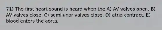 71) The first heart sound is heard when the A) AV valves open. B) AV valves close. C) semilunar valves close. D) atria contract. E) blood enters the aorta.