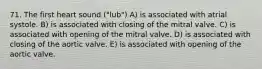 71. The first heart sound ("lub") A) is associated with atrial systole. B) is associated with closing of the mitral valve. C) is associated with opening of the mitral valve. D) is associated with closing of the aortic valve. E) is associated with opening of the aortic valve.