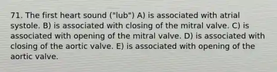 71. The first heart sound ("lub") A) is associated with atrial systole. B) is associated with closing of the mitral valve. C) is associated with opening of the mitral valve. D) is associated with closing of the aortic valve. E) is associated with opening of the aortic valve.