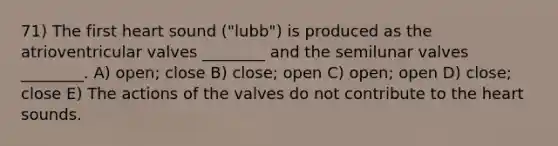 71) The first heart sound ("lubb") is produced as the atrioventricular valves ________ and the semilunar valves ________. A) open; close B) close; open C) open; open D) close; close E) The actions of the valves do not contribute to <a href='https://www.questionai.com/knowledge/kya8ocqc6o-the-heart' class='anchor-knowledge'>the heart</a> sounds.