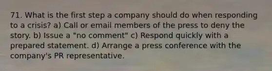 71. What is the first step a company should do when responding to a crisis? a) Call or email members of the press to deny the story. b) Issue a "no comment" c) Respond quickly with a prepared statement. d) Arrange a press conference with the company's PR representative.