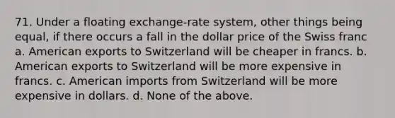 71. Under a floating exchange-rate system, other things being equal, if there occurs a fall in the dollar price of the Swiss franc a. American exports to Switzerland will be cheaper in francs. b. American exports to Switzerland will be more expensive in francs. c. American imports from Switzerland will be more expensive in dollars. d. None of the above.