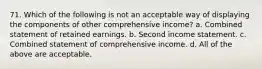 71. Which of the following is not an acceptable way of displaying the components of other comprehensive income? a. Combined statement of retained earnings. b. Second income statement. c. Combined statement of comprehensive income. d. All of the above are acceptable.