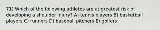 71) Which of the following athletes are at greatest risk of developing a shoulder injury? A) tennis players B) basketball players C) runners D) baseball pitchers E) golfers