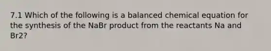 7.1 Which of the following is a balanced chemical equation for the synthesis of the NaBr product from the reactants Na and Br2?