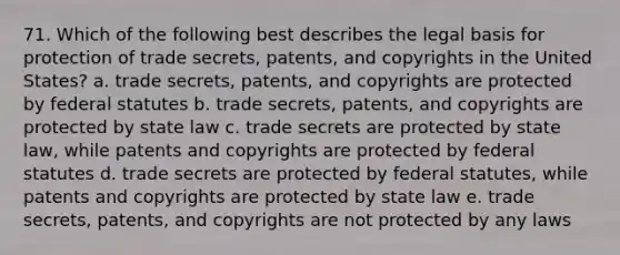 71. Which of the following best describes the legal basis for protection of trade secrets, patents, and copyrights in the United States? a. trade secrets, patents, and copyrights are protected by federal statutes b. trade secrets, patents, and copyrights are protected by state law c. trade secrets are protected by state law, while patents and copyrights are protected by federal statutes d. trade secrets are protected by federal statutes, while patents and copyrights are protected by state law e. trade secrets, patents, and copyrights are not protected by any laws