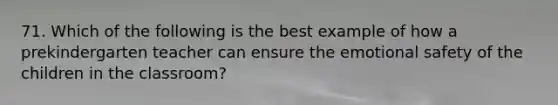 71. Which of the following is the best example of how a prekindergarten teacher can ensure the emotional safety of the children in the classroom?