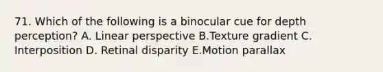 71. Which of the following is a binocular cue for depth perception? A. Linear perspective B.Texture gradient C. Interposition D. Retinal disparity E.Motion parallax