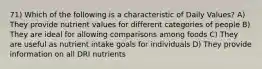 71) Which of the following is a characteristic of Daily Values? A) They provide nutrient values for different categories of people B) They are ideal for allowing comparisons among foods C) They are useful as nutrient intake goals for individuals D) They provide information on all DRI nutrients