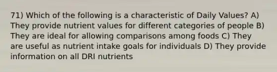 71) Which of the following is a characteristic of Daily Values? A) They provide nutrient values for different categories of people B) They are ideal for allowing comparisons among foods C) They are useful as nutrient intake goals for individuals D) They provide information on all DRI nutrients