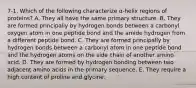 7-1. Which of the following characterize α-helix regions of proteins? A. They all have the same primary structure. B. They are formed principally by hydrogen bonds between a carbonyl oxygen atom in one peptide bond and the amide hydrogen from a different peptide bond. C. They are formed principally by hydrogen bonds between a carbonyl atom in one peptide bond and the hydrogen atoms on the side chain of another amino acid. D. They are formed by hydrogen bonding between two adjacent amino acids in the primary sequence. E. They require a high content of proline and glycine.